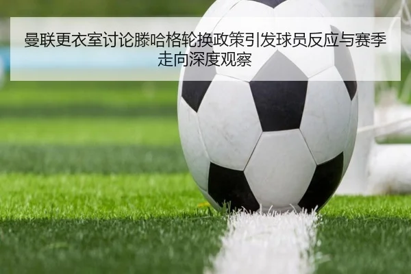 曼联更衣室讨论滕哈格轮换政策引发球员反应与赛季走向深度观察